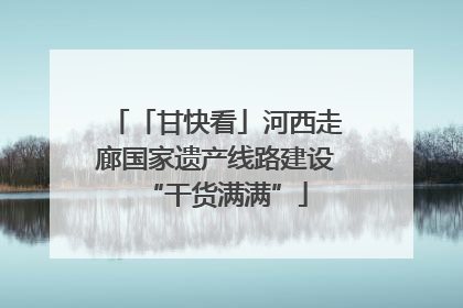 「甘快看」河西走廊国家遗产线路建设“干货满满”