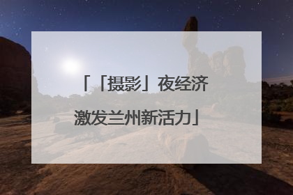 「摄影」夜经济激发兰州新活力