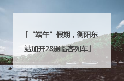 “端午”假期，衡阳东站加开28趟临客列车