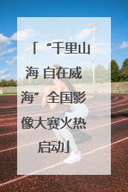 “千里山海 自在威海”全国影像大赛火热启动