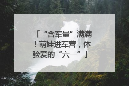“含军量”满满！萌娃进军营，体验爱的“六一”