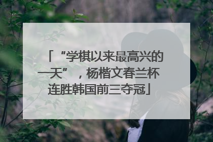 “学棋以来最高兴的一天”，杨楷文春兰杯连胜韩国前三夺冠