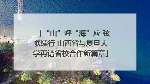 “山”呼“海”应 弦歌续行 山西省与复旦大学再谱省校合作新篇章
