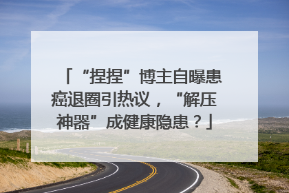 “捏捏”博主自曝患癌退圈引热议，“解压神器”成健康隐患？