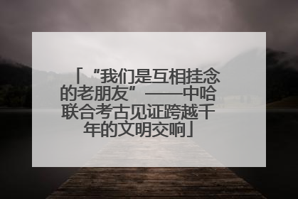 “我们是互相挂念的老朋友”——中哈联合考古见证跨越千年的文明交响