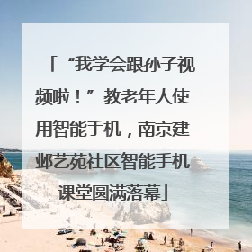 “我学会跟孙子视频啦！”教老年人使用智能手机，南京建邺艺苑社区智能手机课堂圆满落幕