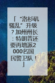 “洛杉矶骚乱”升级？加州州长：特朗普还要再增派2000名国民警卫队！