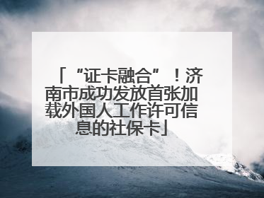 “证卡融合”！济南市成功发放首张加载外国人工作许可信息的社保卡