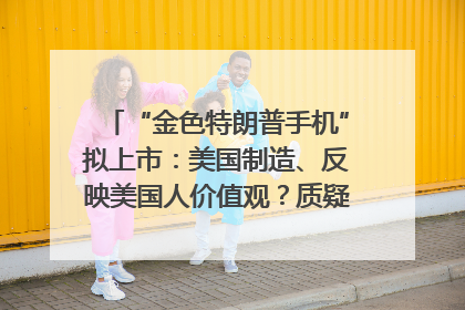 “金色特朗普手机”拟上市：美国制造、反映美国人价值观？质疑者：像天方夜谭