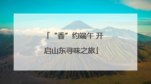 “香”约端午 开启山东寻味之旅