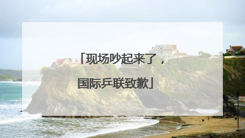 现场吵起来了，国际乒联致歉