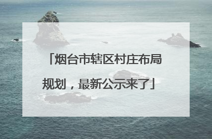 烟台市辖区村庄布局规划，最新公示来了