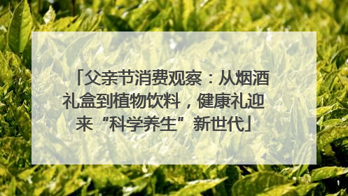 父亲节消费观察：从烟酒礼盒到植物饮料，健康礼迎来“科学养生”新世代