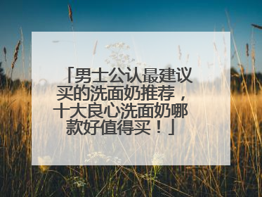 男士公认最建议买的洗面奶推荐，十大良心洗面奶哪款好值得买！