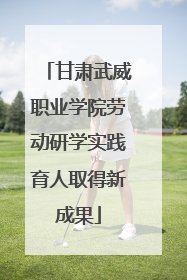 甘肃武威职业学院劳动研学实践育人取得新成果