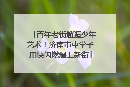 百年老街邂逅少年艺术！济南市中学子用快闪燃爆上新街