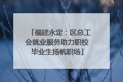 福建永定：区总工会就业服务助力职校毕业生扬帆职场