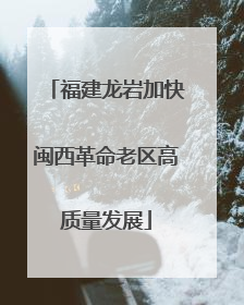 福建龙岩加快闽西革命老区高质量发展
