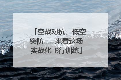 空战对抗、低空突防……来看这场实战化飞行训练