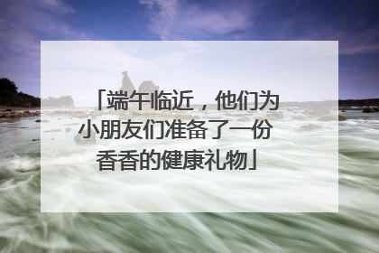 端午临近，他们为小朋友们准备了一份香香的健康礼物