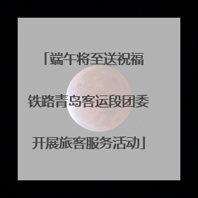 端午将至送祝福 铁路青岛客运段团委开展旅客服务活动