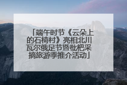 端午时节《云朵上的石椅村》亮相北川瓦尔俄足节暨枇杷采摘旅游季推介活动