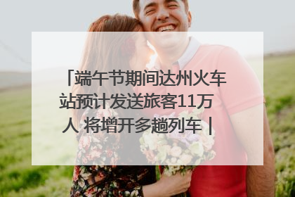 端午节期间达州火车站预计发送旅客11万人 将增开多趟列车｜网络中国节·端午