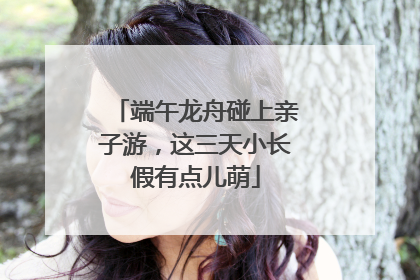 端午龙舟碰上亲子游，这三天小长假有点儿萌
