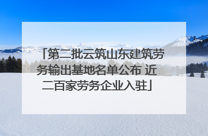 第二批云筑山东建筑劳务输出基地名单公布 近二百家劳务企业入驻