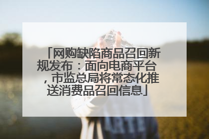 网购缺陷商品召回新规发布：面向电商平台，市监总局将常态化推送消费品召回信息