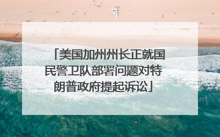 美国加州州长正就国民警卫队部署问题对特朗普政府提起诉讼