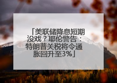 美联储降息短期没戏？耶伦警告：特朗普关税将令通胀回升至3%