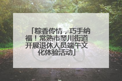 粽香传情，巧手纳福！常熟市琴川街道开展退休人员端午文化体验活动