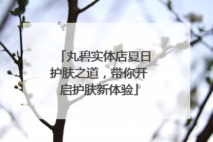 丸碧实体店夏日护肤之道，带你开启护肤新体验