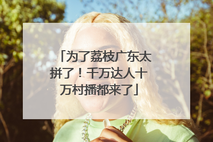 为了荔枝广东太拼了！千万达人十万村播都来了