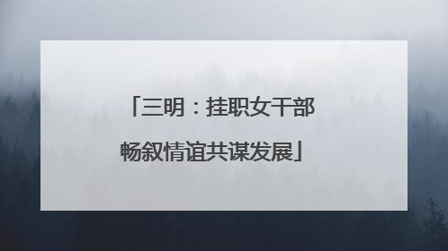 三明：挂职女干部畅叙情谊共谋发展
