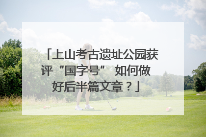 上山考古遗址公园获评“国字号” 如何做好后半篇文章？