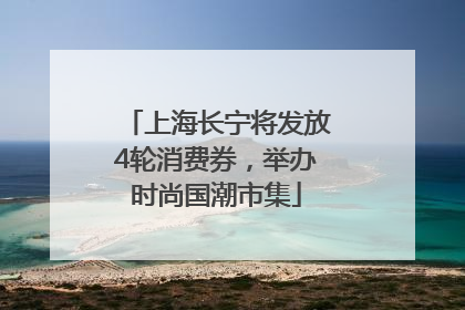 上海长宁将发放4轮消费券，举办时尚国潮市集