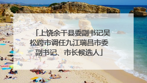 上饶余干县委副书记吴松跨市调任九江瑞昌市委副书记、市长候选人