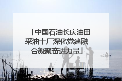 中国石油长庆油田采油十厂深化党建融合凝聚奋进力量