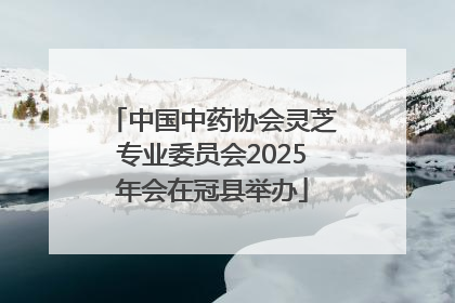 中国中药协会灵芝专业委员会2025年会在冠县举办