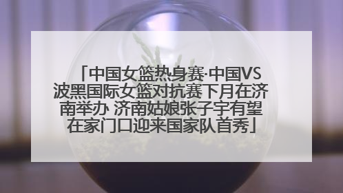 中国女篮热身赛·中国VS波黑国际女篮对抗赛下月在济南举办 济南姑娘张子宇有望在家门口迎来国家队首秀