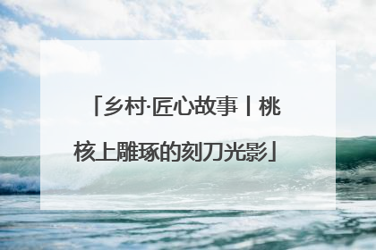 乡村·匠心故事丨桃核上雕琢的刻刀光影