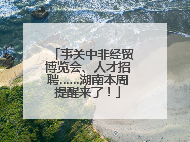 事关中非经贸博览会、人才招聘……湖南本周提醒来了！