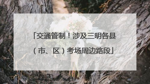 交通管制！涉及三明各县（市、区）考场周边路段