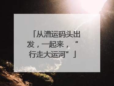 从漕运码头出发，一起来，“行走大运河”