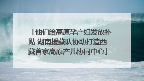 他们给高原孕产妇发放补贴 湖南援藏队协助打造西藏首家高原产儿协同中心