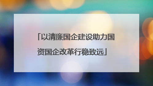 以清廉国企建设助力国资国企改革行稳致远