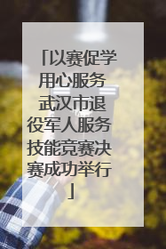 以赛促学 用心服务 武汉市退役军人服务技能竞赛决赛成功举行
