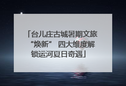 台儿庄古城暑期文旅“焕新” 四大维度解锁运河夏日奇遇